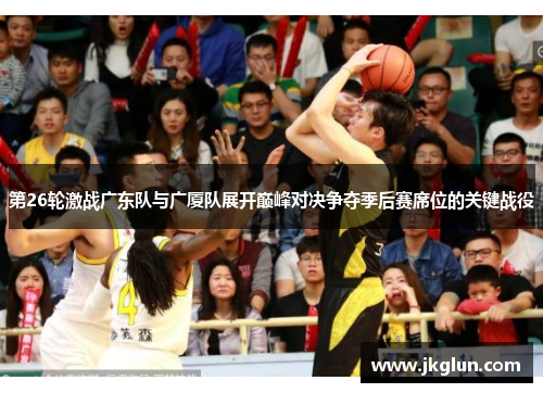 第26轮激战广东队与广厦队展开巅峰对决争夺季后赛席位的关键战役